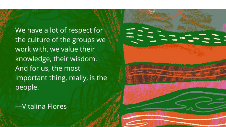 Colourful background with this text: We have a lot of respect for the culture of the groups we work with, we value their knowledge, their wisdom. And for us, the most important thing, really, is the people. 
—Vitalina Flores